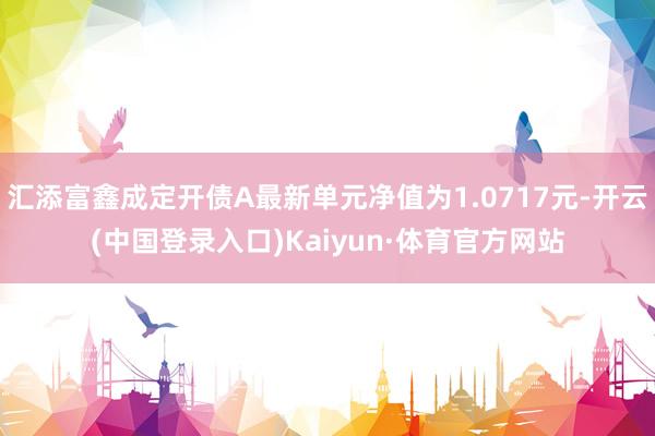 汇添富鑫成定开债A最新单元净值为1.0717元-开云(中国登录入口)Kaiyun·体育官方网站