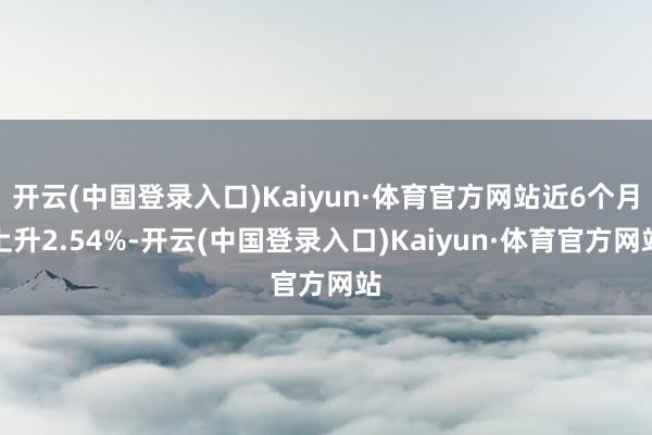 开云(中国登录入口)Kaiyun·体育官方网站近6个月上升2.54%-开云(中国登录入口)Kaiyun·体育官方网站