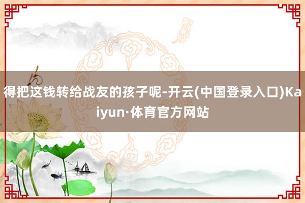 得把这钱转给战友的孩子呢-开云(中国登录入口)Kaiyun·体育官方网站