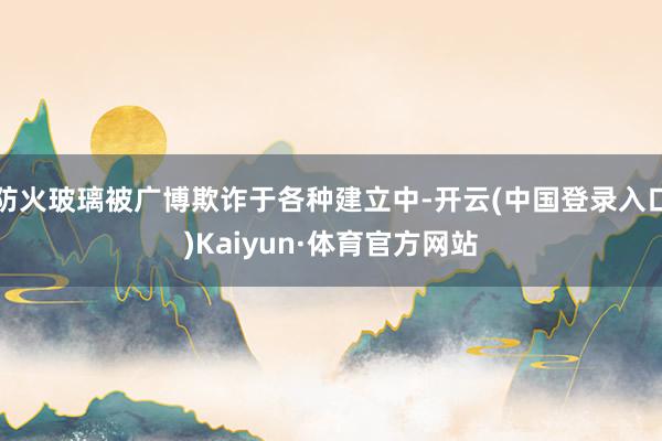 防火玻璃被广博欺诈于各种建立中-开云(中国登录入口)Kaiyun·体育官方网站