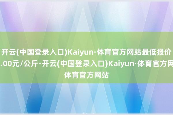 开云(中国登录入口)Kaiyun·体育官方网站最低报价60.00元/公斤-开云(中国登录入口)Kaiyun·体育官方网站