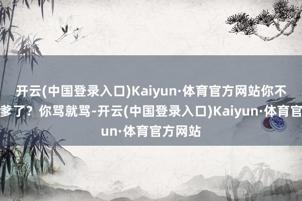 开云(中国登录入口)Kaiyun·体育官方网站你不等于龟爹了？你骂就骂-开云(中国登录入口)Kaiyun·体育官方网站