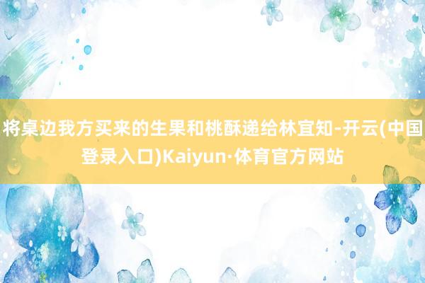 将桌边我方买来的生果和桃酥递给林宜知-开云(中国登录入口)Kaiyun·体育官方网站