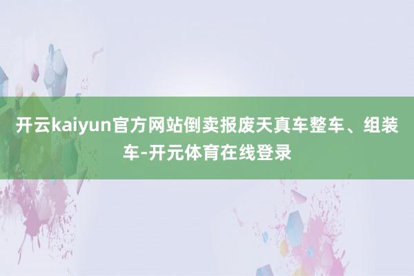 开云kaiyun官方网站倒卖报废天真车整车、组装车-开元体育在线登录