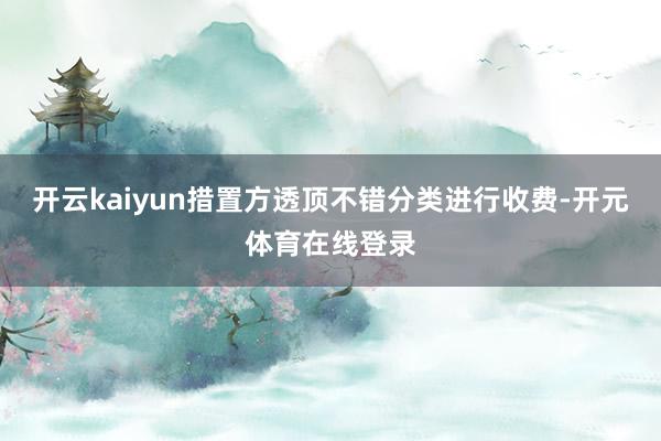 开云kaiyun措置方透顶不错分类进行收费-开元体育在线登录