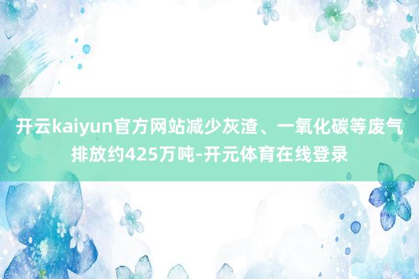 开云kaiyun官方网站减少灰渣、一氧化碳等废气排放约425万吨-开元体育在线登录