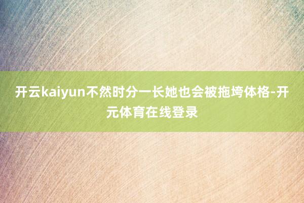 开云kaiyun不然时分一长她也会被拖垮体格-开元体育在线登录