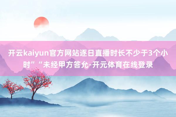 开云kaiyun官方网站逐日直播时长不少于3个小时”“未经甲方答允-开元体育在线登录