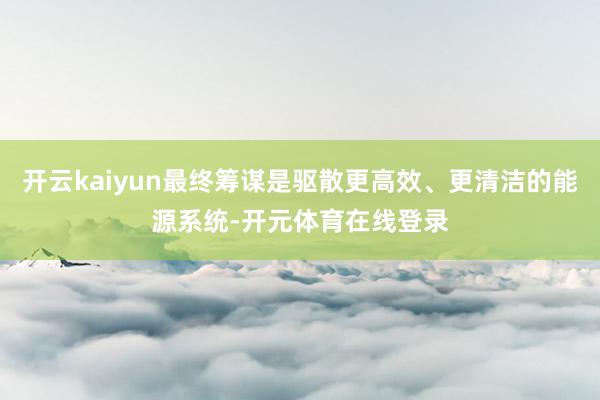 开云kaiyun最终筹谋是驱散更高效、更清洁的能源系统-开元体育在线登录