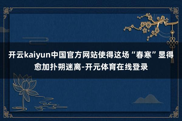 开云kaiyun中国官方网站使得这场“春寒”显得愈加扑朔迷离-开元体育在线登录