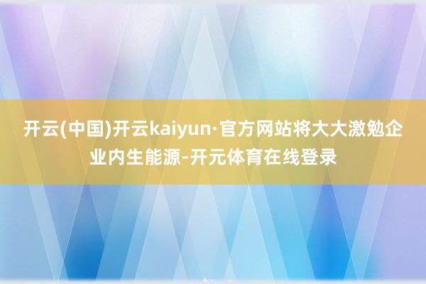 开云(中国)开云kaiyun·官方网站将大大激勉企业内生能源-开元体育在线登录