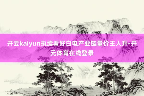 开云kaiyun执续看好白电产业链量价王人升-开元体育在线登录