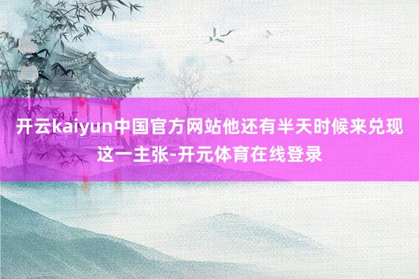 开云kaiyun中国官方网站他还有半天时候来兑现这一主张-开元体育在线登录