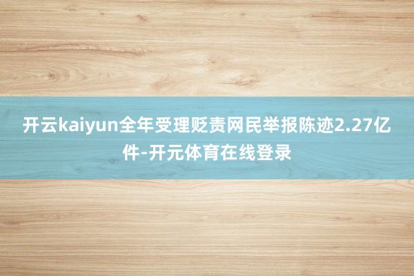 开云kaiyun全年受理贬责网民举报陈迹2.27亿件-开元体育在线登录