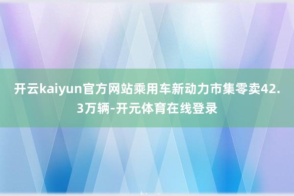 开云kaiyun官方网站乘用车新动力市集零卖42.3万辆-开元体育在线登录