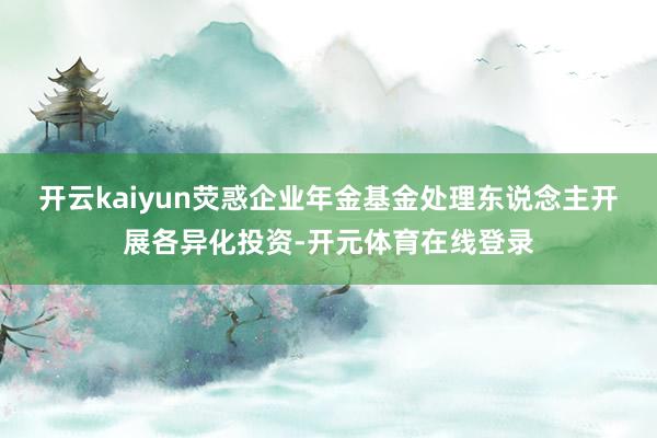 开云kaiyun荧惑企业年金基金处理东说念主开展各异化投资-开元体育在线登录