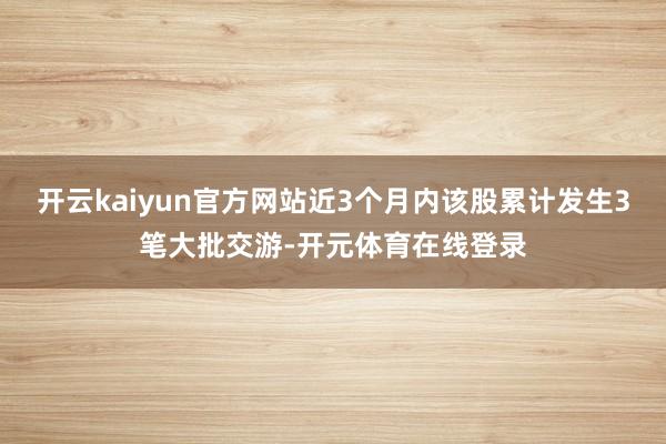 开云kaiyun官方网站近3个月内该股累计发生3笔大批交游-开元体育在线登录