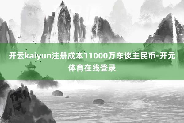 开云kaiyun注册成本11000万东谈主民币-开元体育在线登录