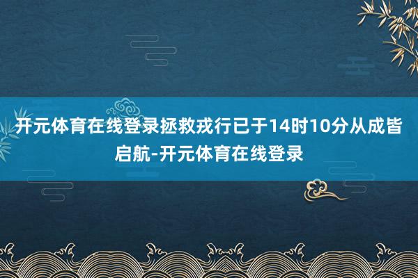 开元体育在线登录拯救戎行已于14时10分从成皆启航-开元体育在线登录