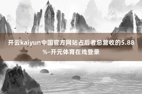 开云kaiyun中国官方网站占后者总营收的5.88%-开元体育在线登录