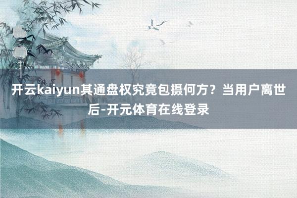 开云kaiyun其通盘权究竟包摄何方？当用户离世后-开元体育在线登录