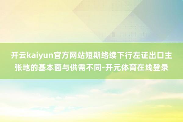 开云kaiyun官方网站短期络续下行左证出口主张地的基本面与供需不同-开元体育在线登录