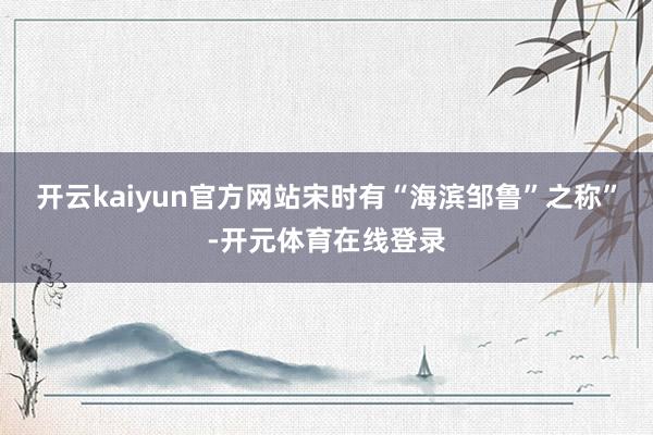 开云kaiyun官方网站宋时有“海滨邹鲁”之称”-开元体育在线登录