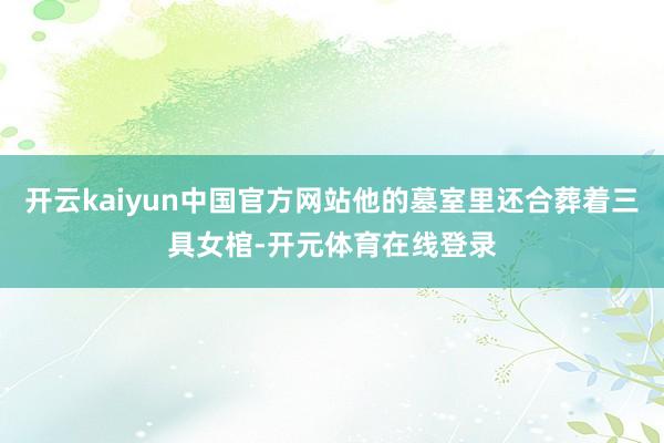 开云kaiyun中国官方网站他的墓室里还合葬着三具女棺-开元体育在线登录