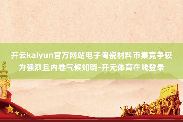 开云kaiyun官方网站电子陶瓷材料市集竞争较为强烈且内卷气候知晓-开元体育在线登录