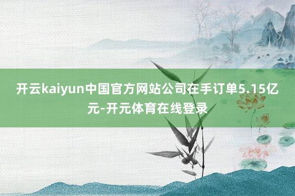 开云kaiyun中国官方网站公司在手订单5.15亿元-开元体育在线登录