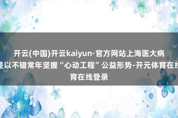 开云(中国)开云kaiyun·官方网站上海医大病院之是以不错常年坚握“心动工程”公益形势-开元体育在线登录