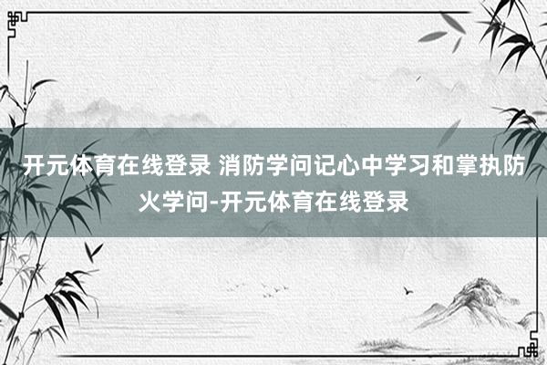 开元体育在线登录 消防学问记心中学习和掌执防火学问-开元体育在线登录