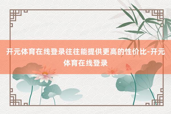 开元体育在线登录往往能提供更高的性价比-开元体育在线登录