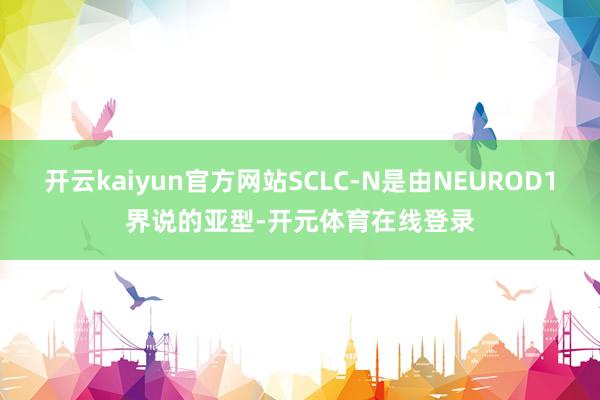 开云kaiyun官方网站SCLC-N是由NEUROD1界说的亚型-开元体育在线登录