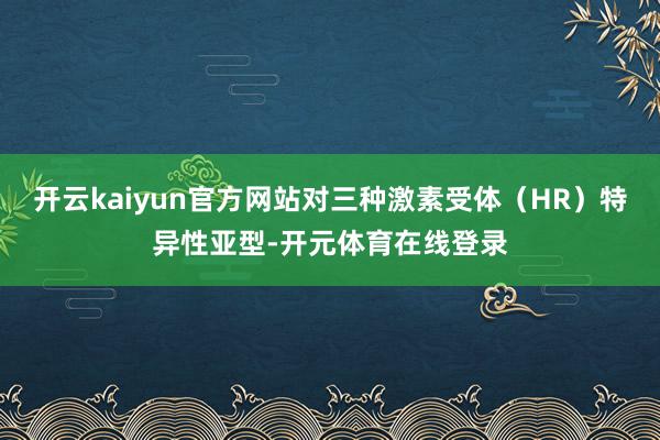 开云kaiyun官方网站对三种激素受体（HR）特异性亚型-开元体育在线登录