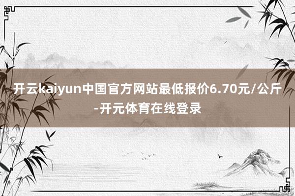 开云kaiyun中国官方网站最低报价6.70元/公斤-开元体育在线登录