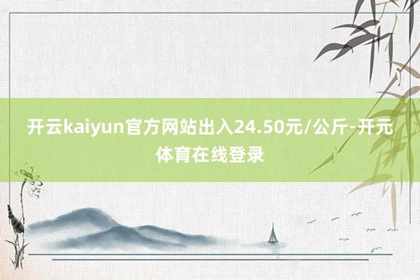 开云kaiyun官方网站出入24.50元/公斤-开元体育在线登录