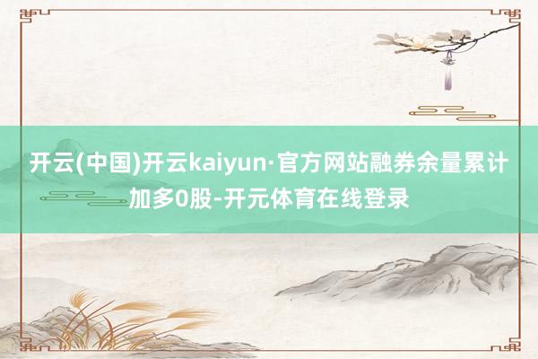 开云(中国)开云kaiyun·官方网站融券余量累计加多0股-开元体育在线登录