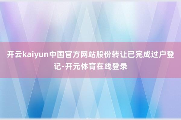 开云kaiyun中国官方网站股份转让已完成过户登记-开元体育在线登录