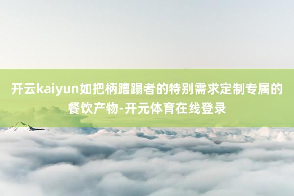 开云kaiyun如把柄蹧蹋者的特别需求定制专属的餐饮产物-开元体育在线登录
