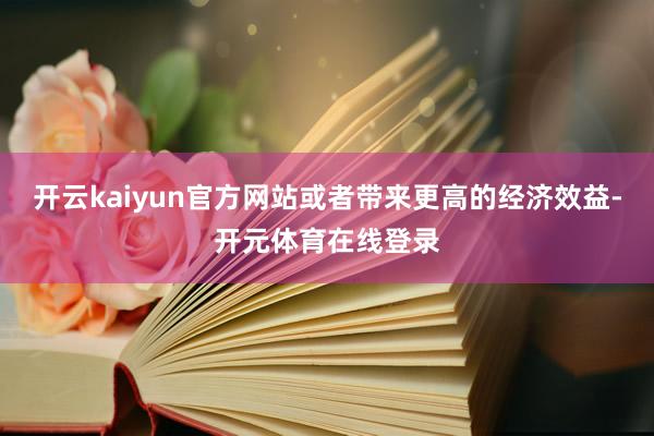 开云kaiyun官方网站或者带来更高的经济效益-开元体育在线登录