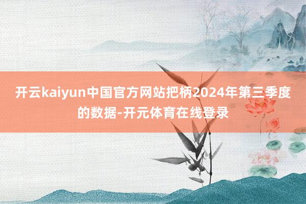 开云kaiyun中国官方网站把柄2024年第三季度的数据-开元体育在线登录