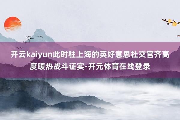开云kaiyun此时驻上海的英好意思社交官齐高度暖热战斗证实-开元体育在线登录