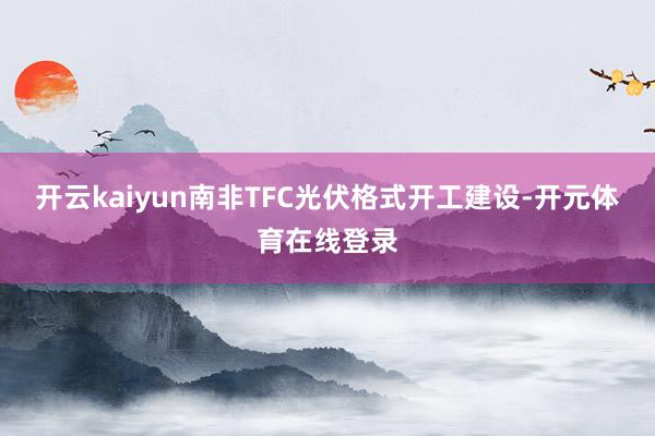 开云kaiyun南非TFC光伏格式开工建设-开元体育在线登录