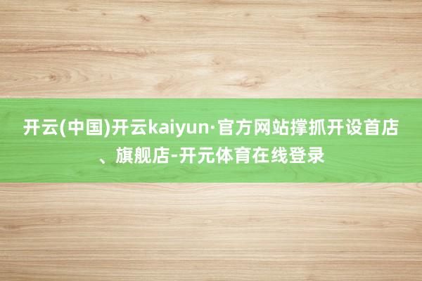 开云(中国)开云kaiyun·官方网站撑抓开设首店、旗舰店-开元体育在线登录