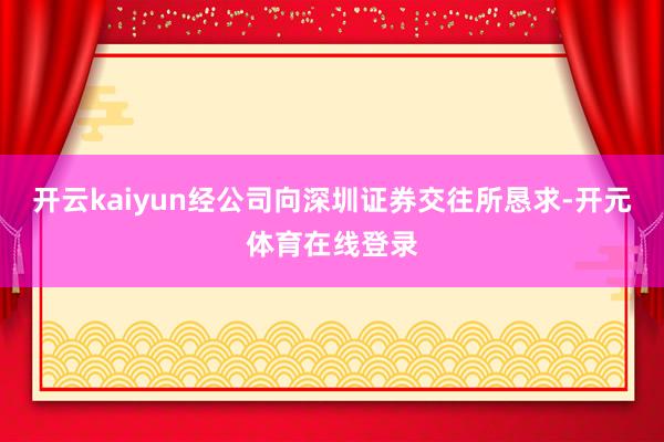 开云kaiyun经公司向深圳证券交往所恳求-开元体育在线登录