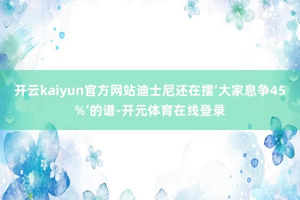 开云kaiyun官方网站迪士尼还在摆‘大家息争45%’的谱-开元体育在线登录