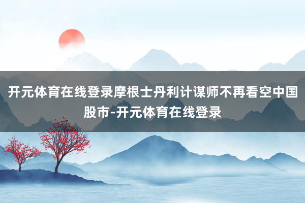 开元体育在线登录摩根士丹利计谋师不再看空中国股市-开元体育在线登录