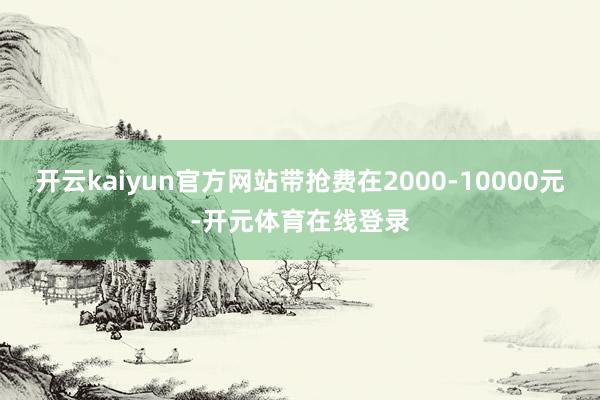 开云kaiyun官方网站带抢费在2000-10000元-开元体育在线登录