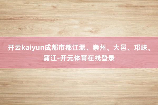开云kaiyun成都市都江堰、崇州、大邑、邛崃、蒲江-开元体育在线登录